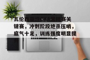 关于瓦伦西亚迎CBA常规赛关键赛，冲刺阶段绝杀压哨，底气十足，训练强度明显提升的信息