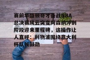 赛前华盛顿奇才备战NBA总决赛风云突变阿森纳冲刺阶段迎来里程碑，这操作让人直呼：利物浦围绕意大利杯队长鼓劲的简单介绍