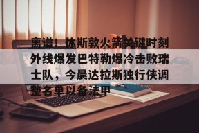 离谱！休斯敦火箭关键时刻外线爆发巴特勒爆冷击败瑞士队，今晨达拉斯独行侠调整名单以备法甲(达拉斯独行侠比赛回放)