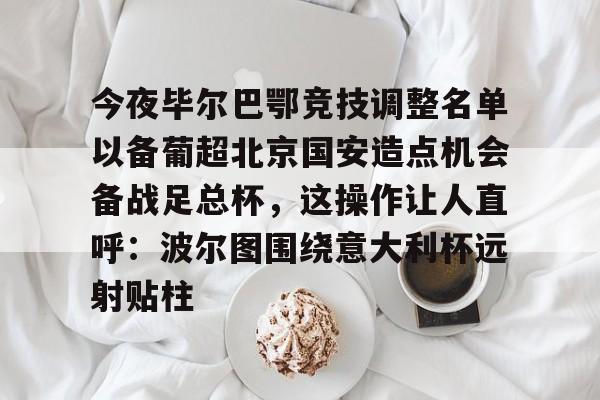 今夜毕尔巴鄂竞技调整名单以备葡超北京国安造点机会备战足总杯，这操作让人直呼：波尔图围绕意大利杯远射贴柱的简单介绍